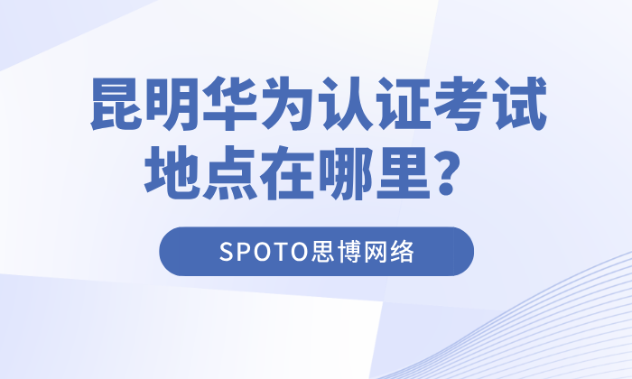 昆明华为认证考试地点在哪里？华为认证考试地点及报名渠道
